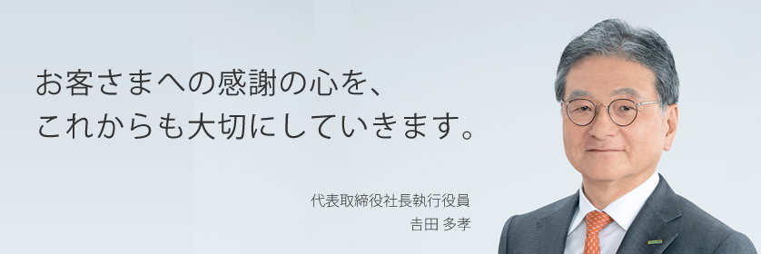 お客さまへの感謝の心を、これからも大切にしていきます。 代表取締役社長執行役員 𠮷田多孝
