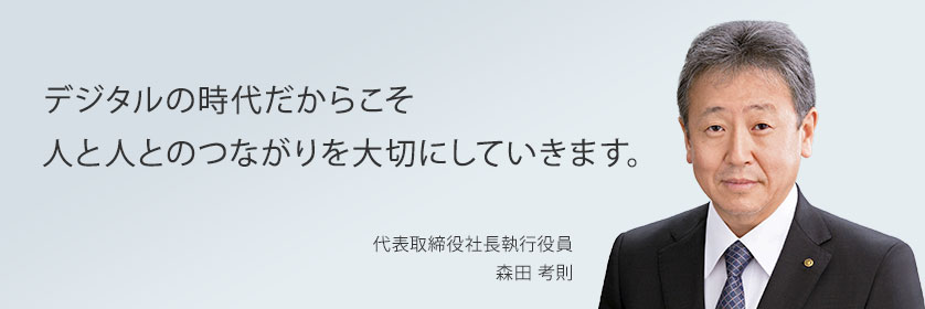 デジタルの時代だからこそ人と人とのつながりを大切にしていきます。　代表取締役社長執行役員 森田考則