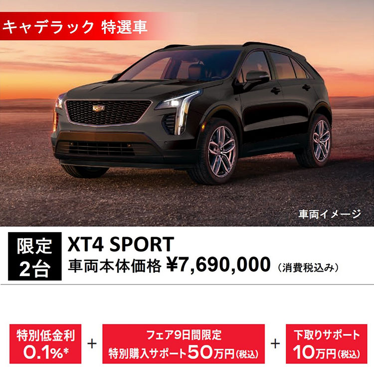 キャデラック 特選車 車両イメージ 限定2台 XT4 SPORT 車両本体価格 ¥7,690,000（消費税込み） 特別低金利0.1％＊+フェア9日間限定特別購入サポート50万円（税込）+下取りサポート10万円（税込）