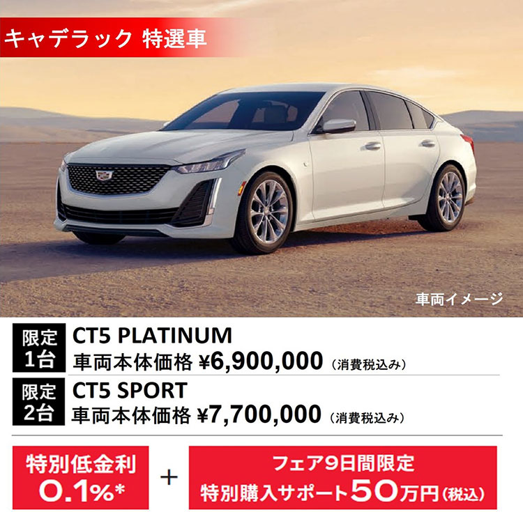 キャデラック 特選車 車両イメージ 限定1台 CT5 PLATINUM 車両本体価格 ¥6,900,000（消費税込み） 限定2台 CT5 SPORT 車両本体価格 ¥7,700,000（消費税込み） 特別低金利0.1％＊+フェア9日間限定特別購入サポート50万円（税込）