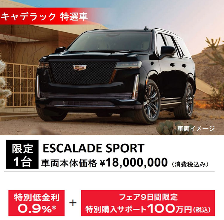 キャデラック 特選車 車両イメージ 限定1台 ESCALADE SPORT 車両本体価格 ¥18,000,000（消費税込み） 特別低金利0.9％＊+フェア9日間限定特別購入サポート100万円（税込）