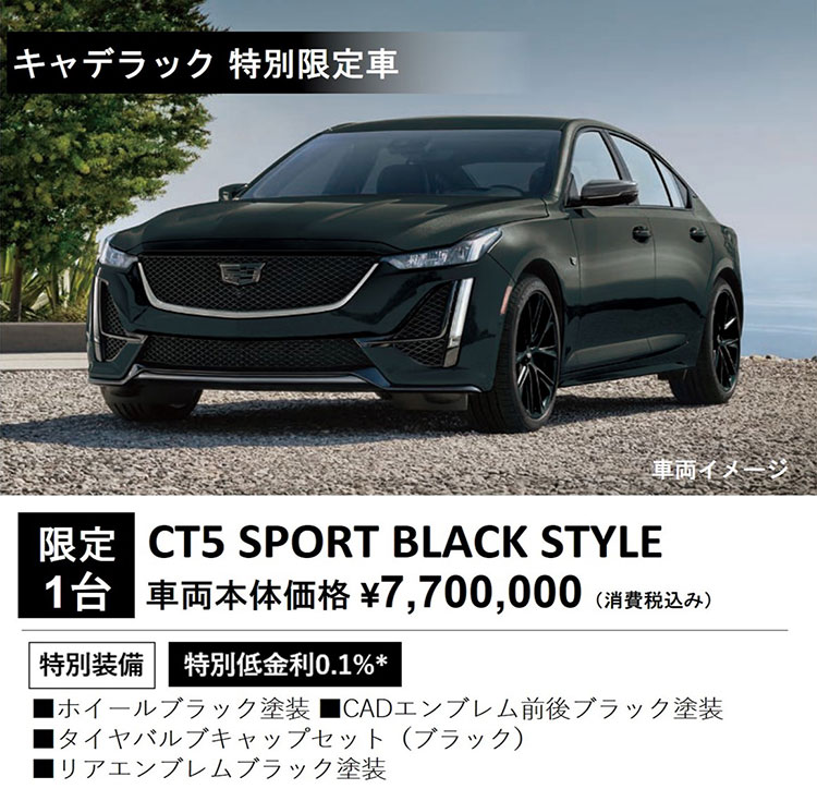 キャデラック 特別限定車 車両イメージ 限定1台 CT5 SPORT BLACK STYLE 車両本体価格 ¥7,700,000（消費税込み） 特別装備 特別低金利0.1％＊ ・ホイールブラック塗装 ・CADエンブレム前後ブラック塗装 ・タイヤバルブキャップセット（ブラック） ・リアエンブレムブラック塗装