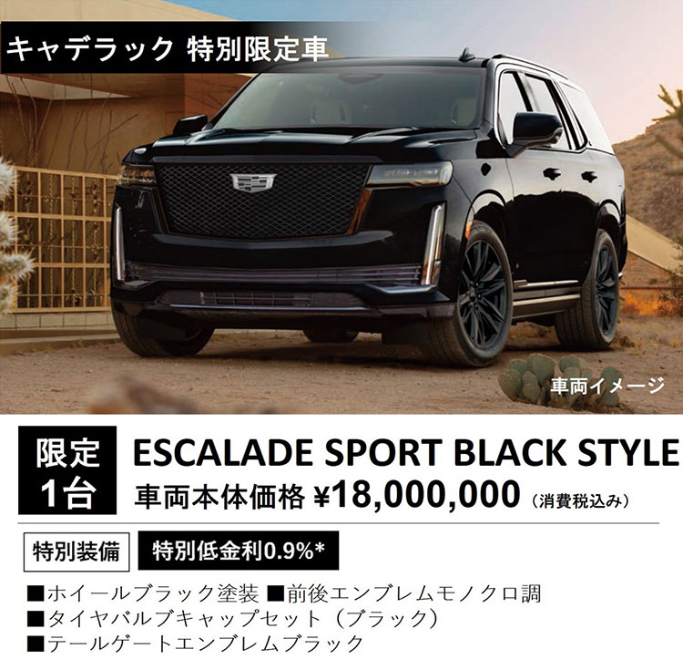 キャデラック 特別限定車 車両イメージ 限定1台 ESCALADE SPORT BLACK STYLE 車両本体価格 ¥18,000,000（消費税込み） 特別装備 特別低金利0.9％＊ ・ホイールブラック塗装 ・前後エンブレムモノクロ調 ・タイヤバルブキャップセット（ブラック） ・テールゲートエンブレムブラック