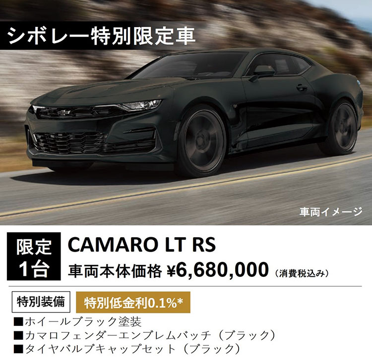 シボレー特別限定車 車両イメージ 限定1台 CAMARO LT RS 車両本体価格 ¥6,680,000（消費税込み） 特別装備 特別低金利0.1％＊ ・ホイールブラック塗装 ・カマロフェンダーエンブレムバッチ（ブラック） ・タイヤバルブキャップセット（ブラック）