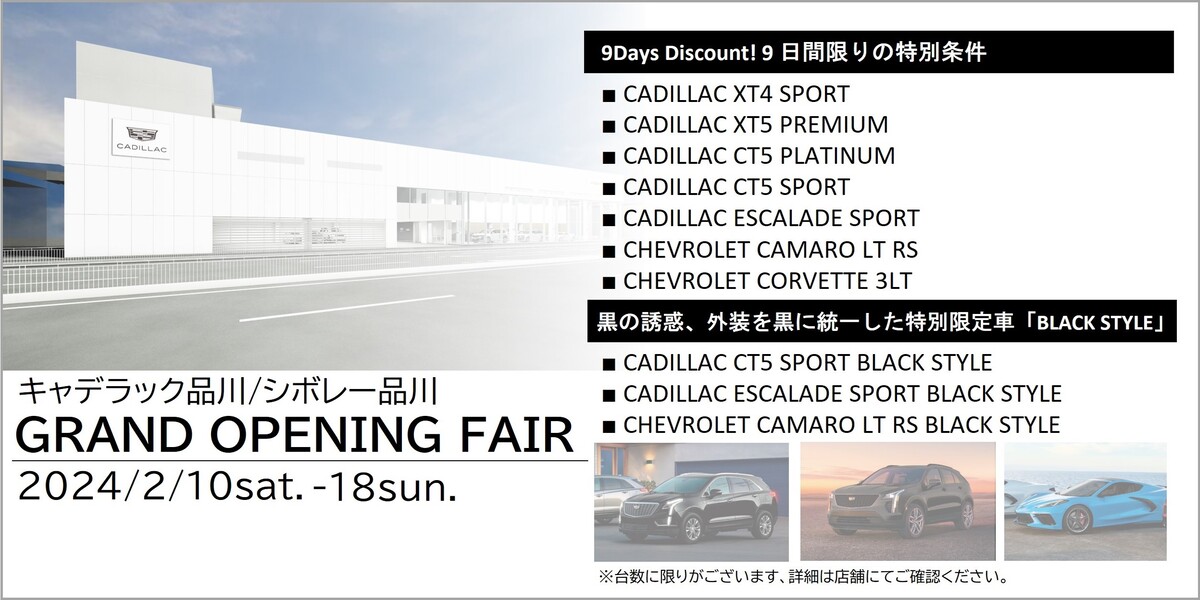 キャデラック品川／シボレー品川 GRAND OPENING FAIR 2024/2/10sat.-18sun. 9Days Discount! 9日間限りの特別条件 ・CADILLAC XT4 SPORT ・CADILLAC XT5 PREMIUM ・CADILLAC CT5 PLATINUM ・CADILLAC CT5 SPORT ・CADILLAC ESCALADE SPORT ・CHEVROLET CAMARO LT RS ・CHEVROLET CORVETTE 3LT 黒の誘惑、外装を黒に統一した特別限定車「BLACK STYLE」 ・CADILLAC CT5 SPORT BLACK STYLE ・CADILLAC ESCALADE SPORT BLACK STYLE ・CHEVROLET CAMARO LT RS BLACK STYLE ※台数に限りがございます、詳細は店舗にてご確認ください。