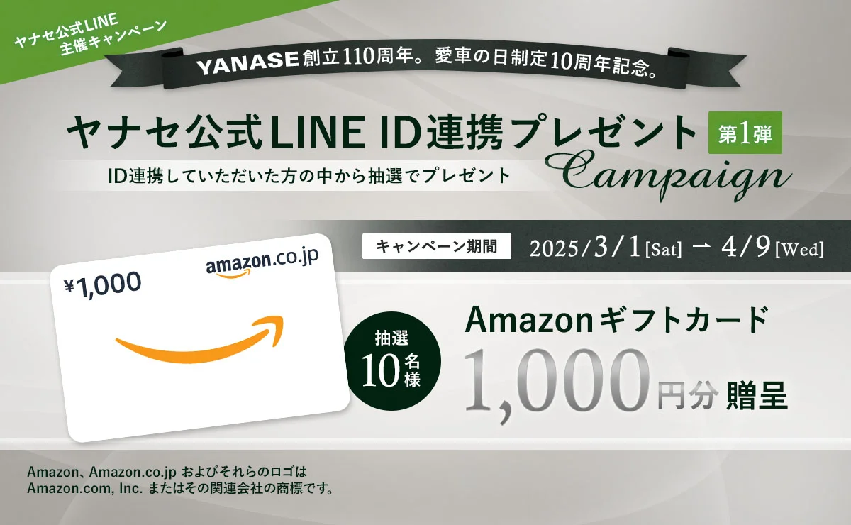 ヤナセ公式LINE主催キャンペーン YANASE創立110周年。愛車の日制定10周年記念。ヤナセ公式LINE ID連携プレゼント Campaign 第1弾 ID連携していただいた方の中から抽選でプレゼント 抽選10名様 Amazonギフトカード1,000円分贈呈 キャンペーン期間：2025/3/1（土）～4/9（水） Amazon、Amazon.co.jp およびそれらのロゴは Amazon.com, Inc.またはその関連会社の商標です。