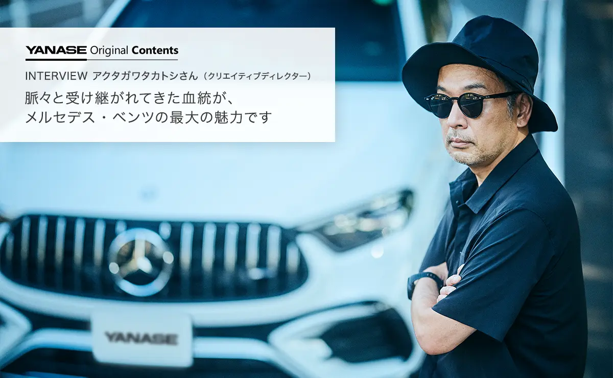 YANASE Original Contents INTERVIEW アクタガワタカトシさん（クリエイティブディレクター）脈々と受け継がれてきた血統が、メルセデス・ベンツの最大の魅力です
