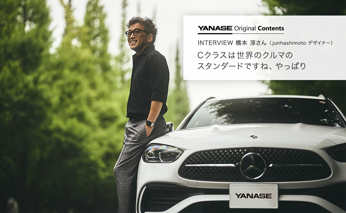 YANASE Original Contents INTERVIEW 橋本 淳さん（junhashimoto デザイナー） Cクラスは世界のクルマのスタンダードですね、やっぱり