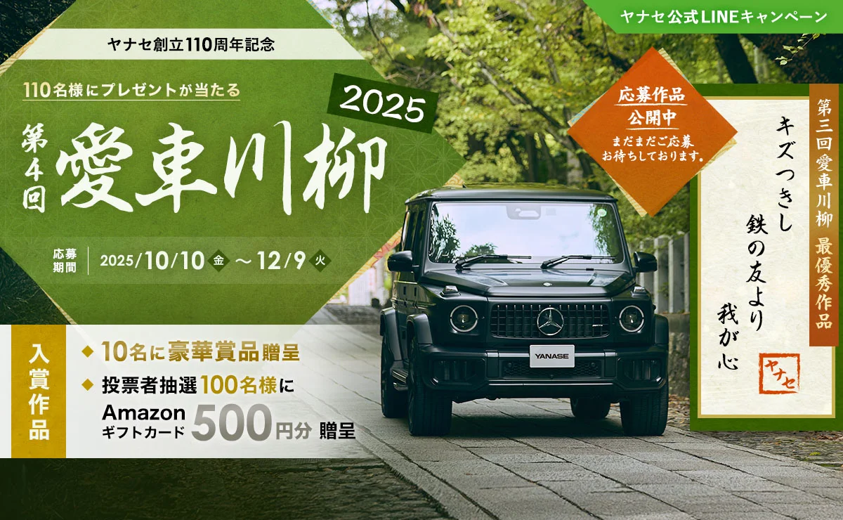 ヤナセ公式LINEキャンペーン ヤナセ創立110周年記念 110名様にプレゼントが当たる 第4回 愛車川柳2025 応募期間 2025/10/10（金）～12/9（火） 入賞作品 10名に豪華賞品贈呈 投票者抽選100名様にAmazonギフトカード500円分贈呈 応募作品公開中 まだまだご応募お待ちしております。 第3回 愛車川柳 最優秀作品「キズつきし 鉄の友より 我が心」