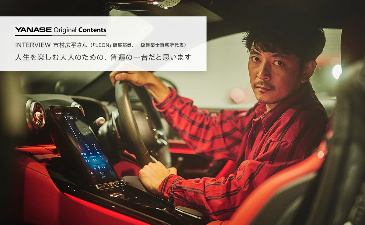 YANASE Original Contents INTERVIEW 市村広平さん（『LEON』編集部員、一級建築士事務所代表） 人生を楽しむ大人のための、普遍の一台だと思います