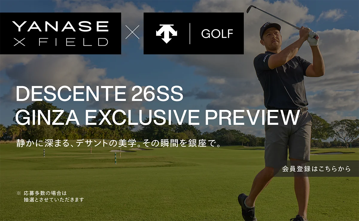 YANASE X FIELD × デサントゴルフ DESCENTE 26SS GINZA EXCLUSIVE PREVIEW 静かに深まる、デサントの美学。その瞬間を銀座で。 ※応募多数の場合は抽選とさせていただきます 会員登録はこちらから
