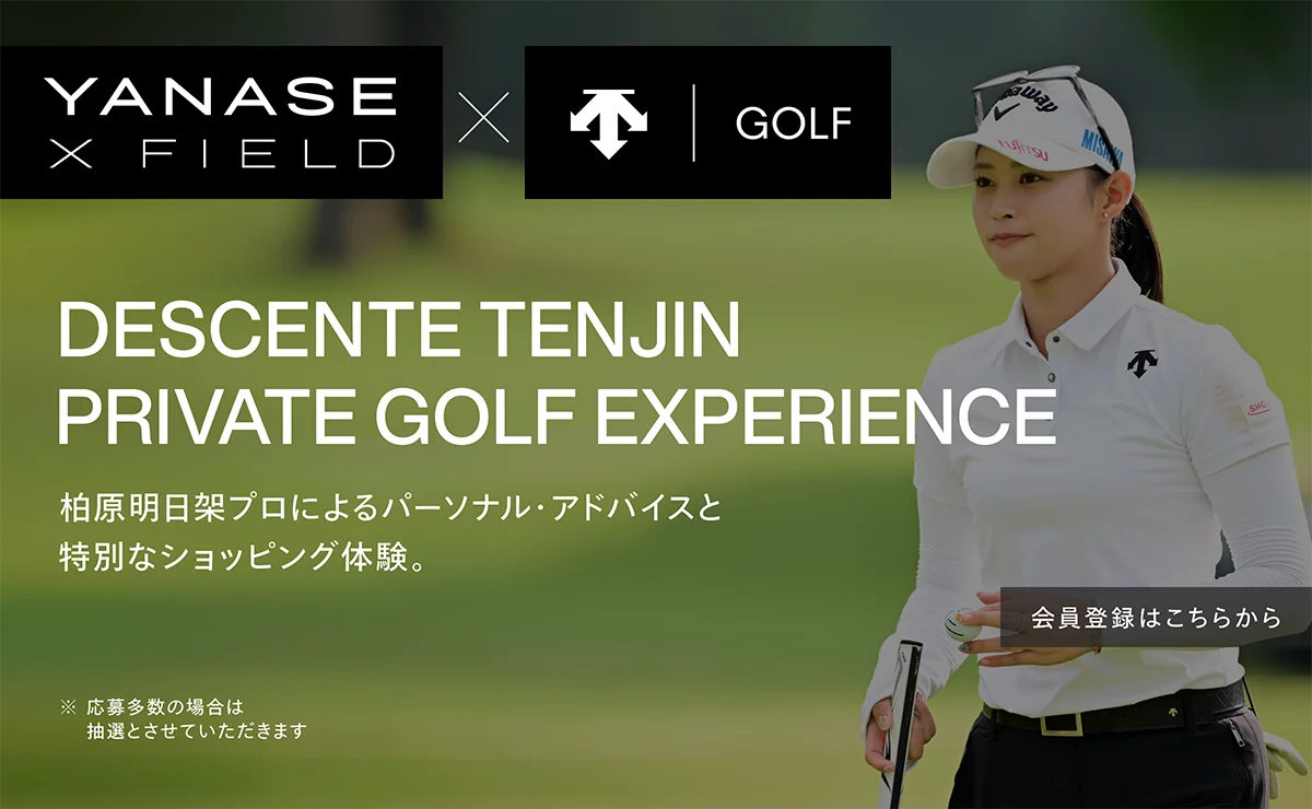 YANASE X FIELD × DESCENTE GOLF DESCENTE TENJIN PRIVATE GOLF EXPERIENCE 柏原明日架プロによるパーソナル・アドバイスと特別なショッピング体験。※応募多数の場合は抽選とさせていただきます 会員登録はこちらから