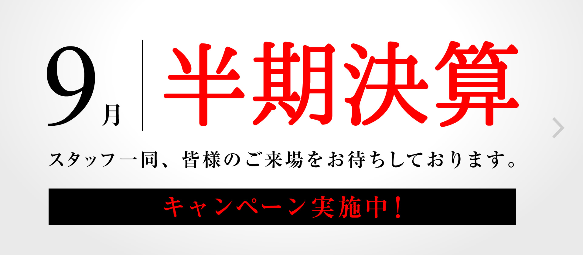 9月半期決算 スタッフ一同、皆様のご来場をお待ちしております。 キャンペーン実施中! 9月半期決算 スタッフ一同、皆様のご来場をお待ちしております。 キャンペーン実施中!
