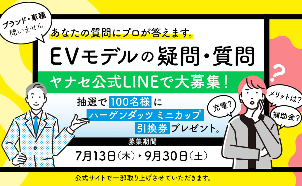 ブランド・車種問いません あなたの質問にプロが答えます。 EVモデルの疑問・質問 ヤナセ公式LINEで大募集！ 抽選で100名様にハーゲンダッツ ミニカップ引換券プレゼント。 募集期間 7月13日（木）-9月30日（土） 公式サイトで一部取り上げさせていただきます。 充電？ メリットは？ 補助金？