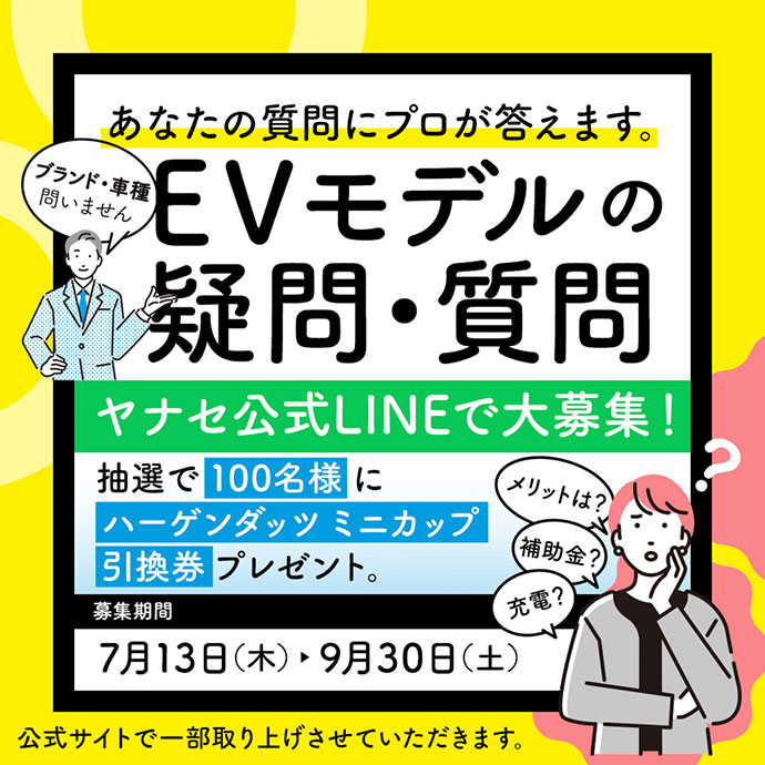 ブランド・車種問いません あなたの質問にプロが答えます。 EVモデルの疑問・質問 ヤナセ公式LINEで大募集！ 抽選で100名様にハーゲンダッツ ミニカップ引換券プレゼント。 募集期間 7月13日（木）-9月30日（土） 公式サイトで一部取り上げさせていただきます。 メリットは？ 補助金？ 充電？