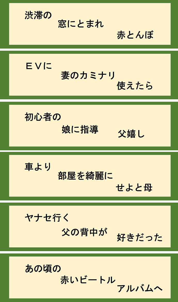 渋滞の 窓にとまれ 赤とんぼ EVに 妻のカミナリ 使えたら 初心者の 娘に指導 父嬉し 車より 部屋を綺麗に せよと母 ヤナセ行く 父の背中が 好きだった あの頃の 赤いビートル アルバムへ