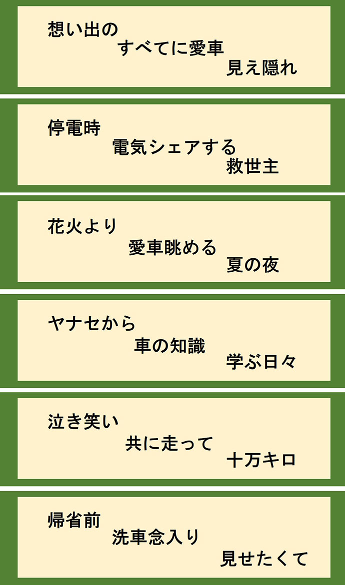 想い出の すべてに愛車 見え隠れ 停電時 電気シェアする 救世主 花火より 愛車眺める 夏の夜 ヤナセから 車の知識 学ぶ日々 泣き笑い 共に走って 十万キロ 帰省前 洗車念入り 見せたくて