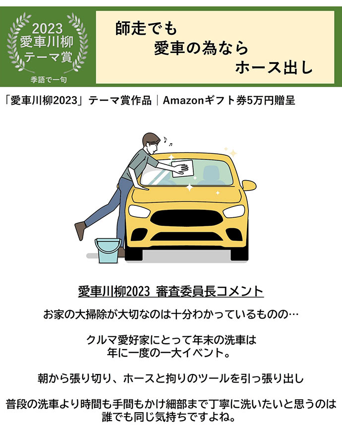 2023愛車川柳 テーマ賞 季語で一句 師走でも 愛車の為なら ホース出し 「愛車川柳2023」テーマ賞作品 Amazonギフト券5万円贈呈 愛車川柳2023審査委員長コメント お家の大掃除が大切なのは十分わかっているものの… クルマ愛好家にとって年末の洗車は年に一度の一大イベント。 朝から張り切り、 ホースと拘りのツールを引っ張り出し 普段の洗車より時間も手間もかけ細部まで丁寧に洗いたいと思うのは誰でも同じ気持ちですよね。