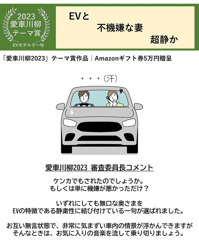 2023愛車川柳 テーマ賞 EVモデルで一句 EVと 不機嫌な妻 超静か 「愛車川柳2023」テーマ賞作品 Amazonギフト券5万円贈呈 愛車川柳2023 審査委員長コメント ケンカでもされたのでしょうか。もしくは単に機嫌が悪かっただけ？ いずれにしても無口な奥さまをEVの特徴である静粛性に結び付けている一句が選ばれました。 お互い無言状態で、非常に気まずい車内の情景が浮かんできますがそんなときは、 お気に入りの音楽を流して乗り切りましょう 。