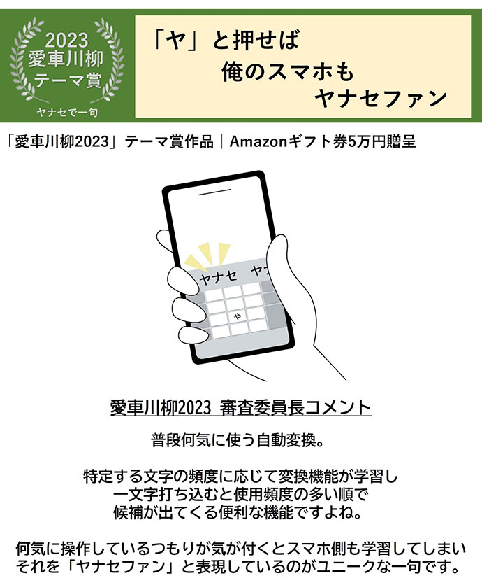 2023愛車川柳 テーマ賞 ヤナセで一句 「ヤ」と押せば 俺のスマホも ヤナセファン 「愛車川柳2023」テーマ賞作品 Amazonギフト券5万円贈呈 愛車川柳2023 審査委員長コメント 普段何気に使う自動変換。 特定する文字の頻度に応じて変換機能が学習しー文字打ち込むと使用頻度の多い順で候補が出てくる便利な機能ですよね。 何気に操作しているつもりが気が付くとスマホ側も学習してしまい それを「ヤナセファン」と表現しているのがユニークな一句です。