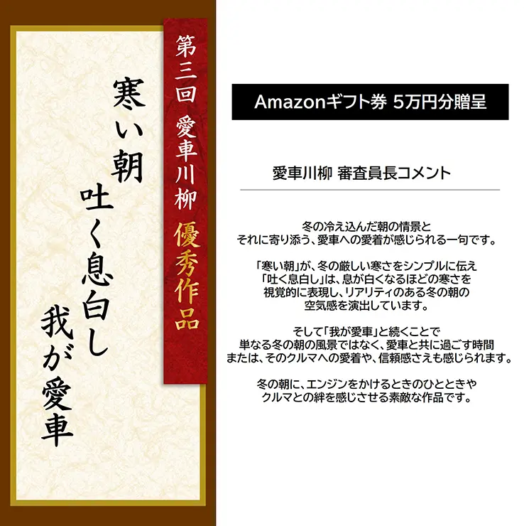 第3回 愛車川柳 優秀作品「寒い朝 吐く息白し 我が愛車」 Amazonギフト券 5万円分贈呈 愛車川柳 審査員長コメント 冬の冷え込んだ朝の情景とそれに寄り添う、愛車への愛着が感じられる一句です。「寒い朝」が、冬の厳しい寒さをシンプルに伝え「吐く息白し」は、息が白くなるほどの寒さを視覚的に表現し、リアリティのある冬の朝の空気感を演出しています。そして「我が愛車」と続くことで単なる冬の朝の風景ではなく、愛車と共に過ごす時間または、そのクルマへの愛着や、信頼感さえも感じられます。冬の朝に、エンジンをかけるときのひとときやクルマとの絆を感じさせる素敵な作品です。