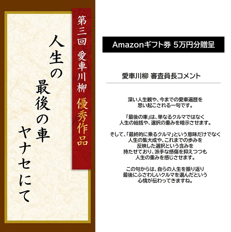 第3回 愛車川柳 優秀作品「人生の 最後の車 ヤナセにて」 Amazonギフト券 5万円分贈呈 愛車川柳 審査員長コメント 深い人生観や、今までの愛車遍歴を思い起こされる一句です。「最後の車」は、単なるクルマではなく人生の総括や、選択の重みを暗示させます。そして、「最終的に乗るクルマ」という意味だけでなく人生の集大成や、これまでの歩みを反映した選択という含みを持たせており、派手な感傷を抑えつつも人生の重みを感じさせます。この句からは、自らの人生を振り返り最後にふさわしいクルマを選んだという心情が伝わってきますね。