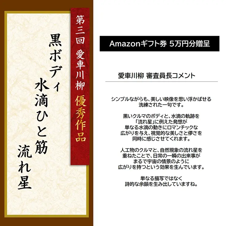 第3回 愛車川柳 優秀作品「黒ボディ 水滴ひと筋 流れ星」 Amazonギフト券 5万円分贈呈 愛車川柳 審査員長コメント シンプルながらも、美しい映像を思い浮かばせる洗練された一句です。黒いクルマのボディと、水滴の軌跡を「流れ星」に例えた発想が単なる水滴の動きにロマンチックな広がりを与え、視覚的な美しさと儚さを同時に感じさせてくれます。人工物のクルマと、自然現象の流れ星を重ねたことで、日常の一瞬の出来事がまるで宇宙の情景のように広がりを持つという効果を生んでいます。単なる描写ではなく詩的な余韻を生み出していますね。