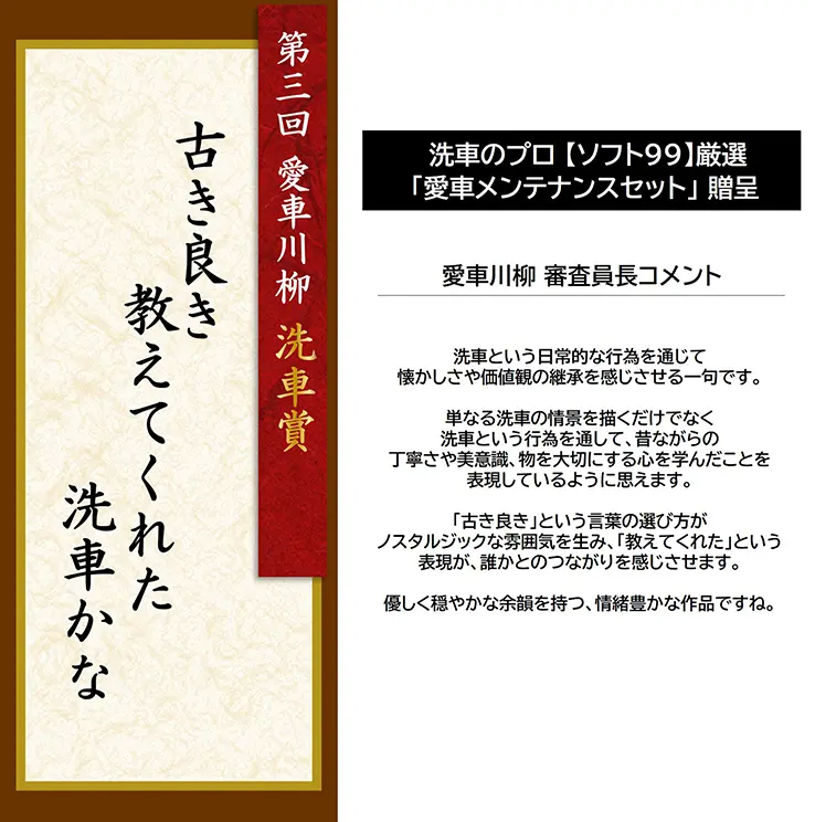 第3回 愛車川柳 洗車賞「古き良き 教えてくれた 洗車かな」 洗車のプロ【ソフト99】厳選「愛車メンテナンスセット」贈呈 愛車川柳 審査員長コメント 洗車という日常的な行為を通じて懐かしさや価値観の継承を感じさせる一句です。単なる洗車の情景を描くだけでなく洗車という行為を通して、昔ながらの丁寧さや美意識、物を大切にする心を学んだことを表現しているように思えます。「古き良き」という言葉の選び方がノスタルジックな雰囲気を生み、「教えてくれた」という表現が、誰かとのつながりを感じさせます。優しく穏やかな余韻を持つ、情緒豊かな作品ですね。