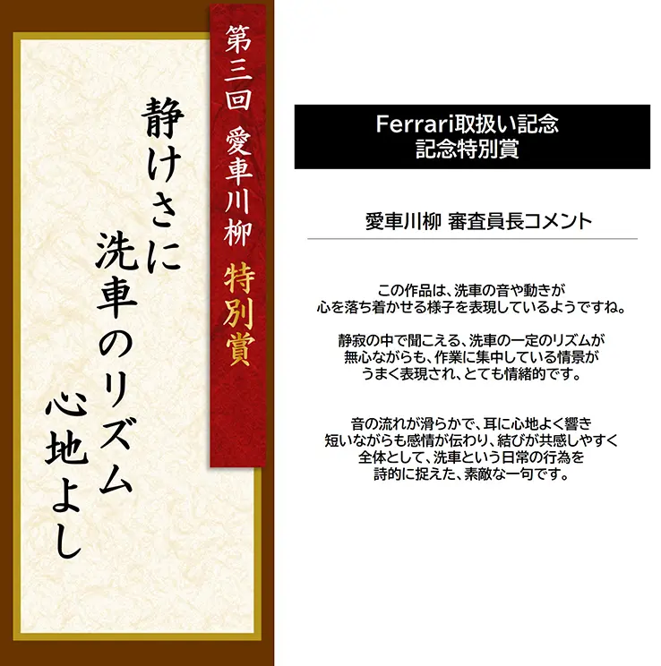 第3回 愛車川柳 特別賞「静けさに 洗車のリズム 心地よし」 Ferrari取扱い記念 記念特別賞 愛車川柳 審査員長コメント この作品は、洗車の音や動きが心を落ち着かせる様子を表現しているようですね。静寂の中で聞こえる、洗車の一定のリズムが無心ながらも、作業に集中している情景がうまく表現され、とても情緒的です。音の流れが滑らかで、耳に心地よく響き短いながらも感情が伝わり、結びが共感しやすく全体として、洗車という日常の行為を詩的に捉えた、素敵な一句です。