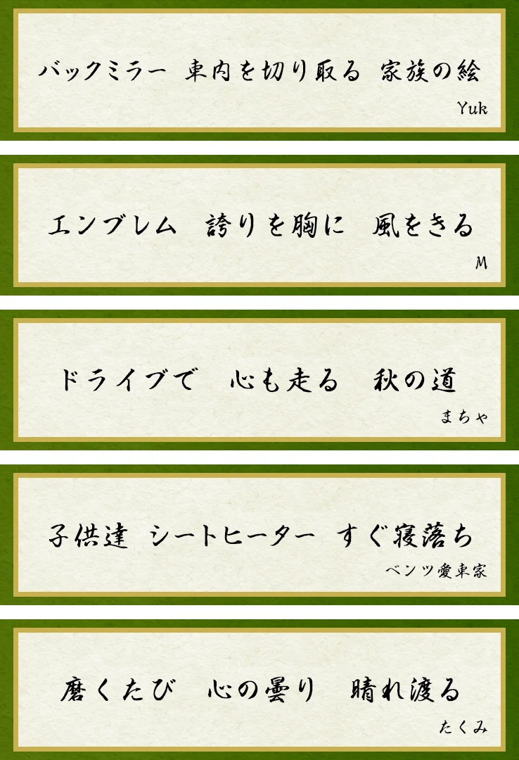 「バックミラー 車内を切り取る 家族の絵」Yuk 「エンブレム 誇りを胸に 風をきる」M 「ドライブで 心も走る 秋の道」まちゃ 「子供達 シートヒーター すぐ寝落ち」ベンツ愛車家 「磨くたび 心の曇り 晴れ渡る」たくみ