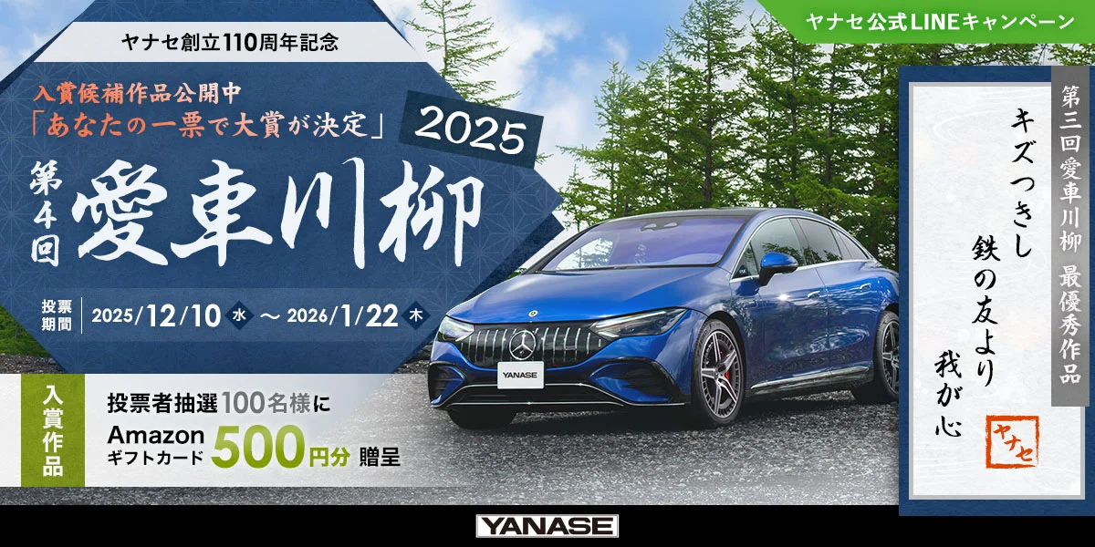 ヤナセ公式LINEキャンペーン ヤナセ創立110周年記念 入賞候補作品公開中「あなたの一票で大賞が決定」 第4回 愛車川柳2025 投票期間 2025/12/10（水）～2026/1/22（木） 入賞作品 投票者抽選100名様にAmazonギフトカード500円分贈呈 第3回 愛車川柳 最優秀作品「キズつきし 鉄の友より 我が心」