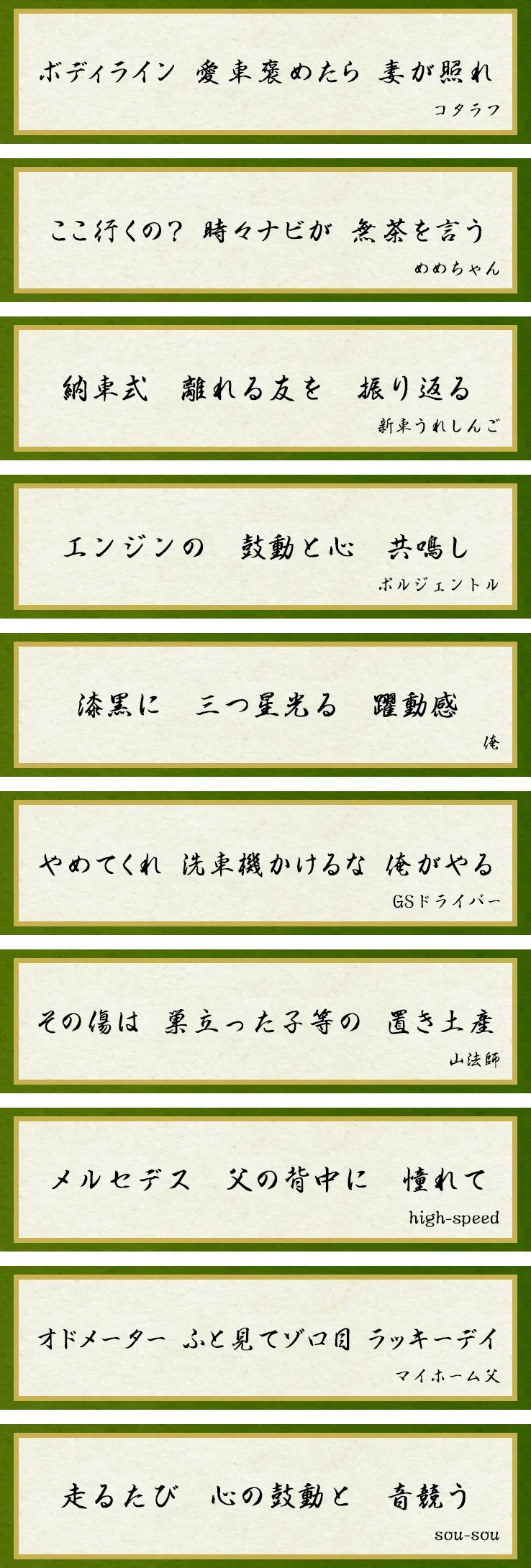 ボディライン 愛車褒めたら 妻が照れ「コタラフ」 ここ行くの? 時々ナビが 無茶を言う「めめちゃん」 納車式 離れる友を 振り返る「新車うれしんご」 エンジンの 鼓動と心 共鳴し「ポルジェントル」 漆黒に 三つ星光る 躍動感「俺」 やめてくれ 洗車機かけるな 俺がやる「GSドライバー」 その傷は 巣立った子等の 置き土産「山法師」 メルセデス 父の背中に 憧れて「high-speed」 オドメーター ふと見てゾロ目 ラッキーデイ「マイホーム父」 走るたび 心の鼓動と 音競う「sou-sou」