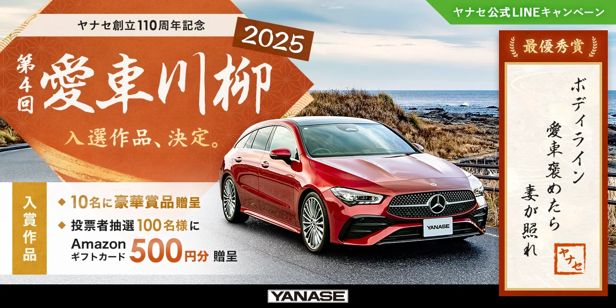 ヤナセ公式LINEキャンペーン ヤナセ創立110周年記念 第4回 愛車川柳2025 入選作品、決定。 入賞作品 10名に豪華賞品贈呈 投票者抽選100名様にAmazonギフトカード500円分贈呈 最優秀賞「ボディライン 愛車褒めたら 妻が照れ」