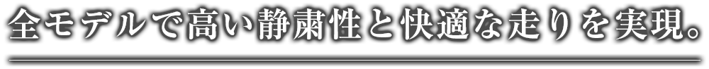 全モデルで高い静粛性と快適な走りを実現。