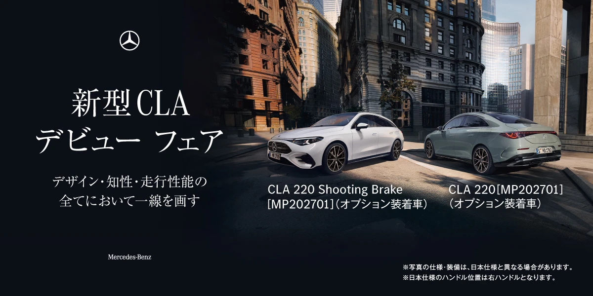 新型CLAデビュー フェア デザイン・知性・走行性能の全てにおいて一線を画す Mercedes-Benz CLA 220 Shooting Brake [MP202701]（オプション装着車） CLA 220 [MP202701]（オプション装着車） ※写真の仕様・装備は、日本仕様と異なる場合があります。 ※日本仕様のハンドル位置は右ハンドルとなります。