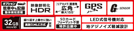 オプション 駐車中も記録 動体検知搭載 / 映像鮮明化HDR / [リアカメラ]視野角 広角 最大155° / GPS / G SENSOR / 32GB microSD / 繰り返す上書きに強い高耐久MLC方式採用 / SDカードフォーマット不要 特許出願中 / LED式信号機対応 / 地デジノイズ軽減設計