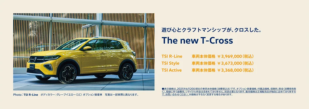 遊び心とクラフトマンシップが、クロスした。The new T-Cross TSI R-Line 車両本体価格 ¥3,969,000（税込） TSI Style  車両本体価格 ¥3,673,000（税込） TSI Active 車両本体価格 ¥3,368,000（税込） ●表示価格は、2025年6月20日現在の車両本体価格（消費税込み）です。オプション装着価格、付属品価格、保険料、税金（消費税を除く）、登録に伴う諸費用、リサイクル料金は含まれておりません。別途必要となります。販売価格は正規販売店が独自に定めておりますので、お問い合わせください。本価格は予告なく変更する場合があります。 Photo：TSI R-Line　ボディカラー：グレープイエロー（1C） オプション装着車　写真は一部実際と異なります。