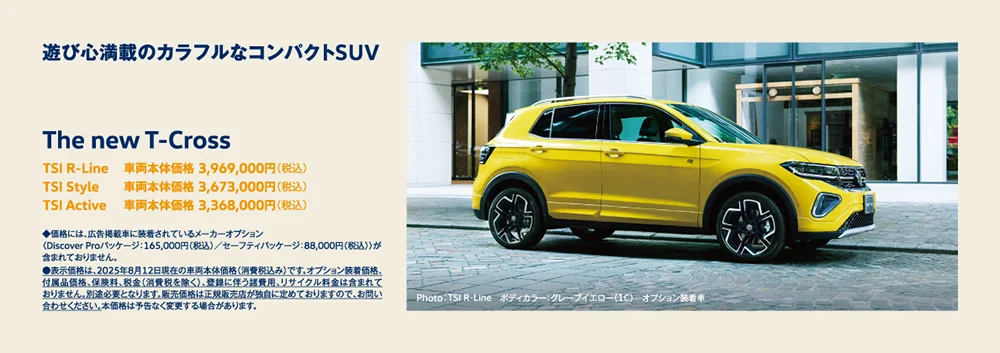 遊び心満載のカラフルなコンパクトSUV The new T-Cross TSI R-Line 車両本体価格 3,969,000円（税込） TSI Style 車両本体価格 3,673,000円（税込） TSI Active 車両本体価格 3,368,000円（税込） ◆価格には、広告掲載車に装着されているメーカーオプション 〈Discover Proパッケージ：165,000円（税込）／セーフティパッケージ：88,000円（税込）〉が含まれておりません。 ●表示価格は、2025年8月12日現在の車両本体価格（消費税込み）です。 オプション装着価格、付属品価格、保険料、税金（消費税を除く）、登録に伴う諸費用、リサイクル料金は含まれておりません。 別途必要となります。販売価格は正規販売店が独自に定めておりますので、お問い合わせください。本価格は予告なく変更する場合があります。Photo：TSI R-Line ボディカラー：グレープイエロー（1C） オプション装着車