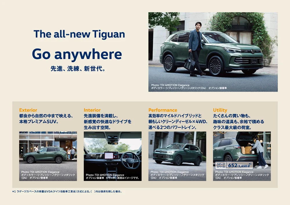 The all-new Tiguan Go anywhere 先進、洗練、新世代。 Photo：TDI 4MOTION Elegance ボディカラー：シプレッシーノグリーンメタリック（D4） オプション装着車 Exterior 都会から自然の中まで映える、本格プレミアムSUV。 Photo：TDI 4MOTION Elegance ボディカラー：シプレッシーノグリーンメタリック（D4） オプション装着車 Interior 先進装備を満載し、新感覚の快適なドライブを生み出す空間。 Photo：TDI 4MOTION Elegance オプション装着車 ※モニター画面はイメージです。 Performance 高効率のマイルドハイブリッドと頼もしいクリーンディーゼル×4WD、選べる2つのパワートレイン。 Photo：TDI 4MOTION Elegance ボディカラー：シプレッシーノグリーンメタリック（D4） オプション装着車 Utility たくさんの買い物も、趣味の道具も、余裕で積めるクラス最大級の荷室。 ラゲージスペース 652（1,650）№＊1 Photo：TDI 4MOTION Elegance ボディカラー：シプレッシーノグリーンメタリック（D4） オプション装着車 ＊1 ラゲージスペースの容量はVDA（ドイツ自動車工業会）方式による。（ ）内は後席を倒した場合。