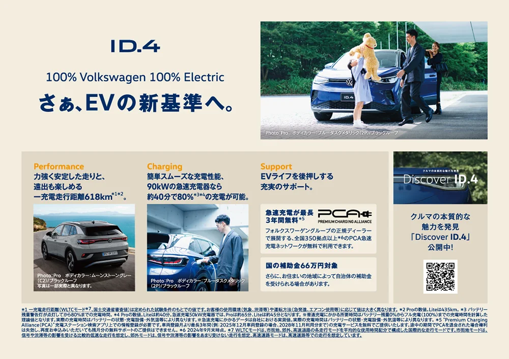 ID.4 100% Volkswagen 100% Electric さぁ、EVの新基準へ。 Photo： Pro ボディカラー：ブルーダスクメタリック（2P）/ブラックルーフ Performance 力強く安定した走りと、遠出も楽しめる一充電走行距離618km＊1＊2。 Photo： Pro ボディカラー：ムーンストーングレー（C2）/ブラックルーフ 写真は一部実際と異なります。 Charging 簡単スムーズな充電性能、90kWの急速充電器なら約40分で80%＊3＊4の充電が可能。 Photo：Pro ボディカラー：ブルーダスクメタリック（2P）/ブラックルーフ Support EVライフを後押しする充実のサポート。 急速充電が最長3年間無料＊5 PCA PREMIUM CHARGING ALLIANCE フォルクスワーゲングループの正規ディーラーで展開する、全国350拠点以上＊6のPCA急速充電ネットワークが無料で利用できます。 国の補助金66万円対象 さらに、お住まいの地域によって自治体の補助金を受けられる場合があります。 クルマの本質的な魅力を発見「Discover ID.4」公開中！ ＊1 一充電走行距離（WLTCモード＊7、国土交通省審査値）は定められた試験条件のもとでの値です。お客様の使用環境（気象、渋滞等）や運転方法（急発進、エアコン使用等）に応じて値は大きく異なります。 ＊2 Proの数値。Liteは435km。 ＊3 バッテリー残量警告灯が点灯してから80%までの充電時間。  ＊4 Proの数値。Liteは約40分。急速充電50kW充電器では、Proは約65分、Liteは約45分となります。 ※普通充電にかかる所要時間はバッテリー残量0%からフル充電（100%）までの充電時間を計算した理論値となります。実際の充電時間はバッテリーの状態・充電設備・外気温等により異なります。 ※急速充電にかかるデータは自社における実測値。実際の充電時間はバッテリーの状態・充電設備・外気温等により異なります。  ＊5 “Premium Charging Alliance（PCA）”充電ステーション検索アプリ上での情報登録が必要です。車両登録月より最長3年間（例：2025年12月車両登録の場合、2028年11月利用分まで）の充電サービスを無料でご提供いたします。途中の期間でPCAを退会された場合権利は失効し、再度お申込みいただいても残月分の無料サポートのご提供はできません。 ＊6 2024年9月末時点。 ＊7 WLTCモードは、市街地、郊外、高速道路の各走行モードを平均的な使用時間配分で構成した国際的な走行モードです。市街地モードは、信号や渋滞等の影響を受ける比較的低速な走行を想定し、郊外モードは、信号や渋滞等の影響をあまり受けない走行を想定、高速道路モードは、高速道路等での走行を想定しています。