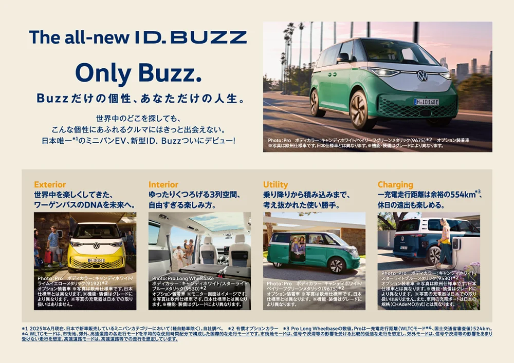 The all-new ID.BUZZ Only Buzz. Buzzだけの個性、あなただけの人生。 世界中のどこを探しても、こんな個性にあふれるクルマにはきっと出会えない。日本唯一＊1のミニバンEV、新型ID.Buzzついにデビュー！ Photo：Pro ボディカラー：キャンディホワイト/ベイリーフグリーンメタリック（9675）＊2 オプション装着車 ※写真は欧州仕様車です。日本仕様車とは異なります。※機能・装備はグレードにより異なります。 Exterior 世界中を楽しくしてきた、ワーゲンバスのDNAを未来へ。 Photo：Pro ボディカラー：キャンディホワイト/ライムイエローメタリック（9192）＊2 オプション装着車 ※写真は欧州仕様車です。日本仕様車とは異なります。※機能・装備はグレードにより異なります。※写真の充電器は日本での取り扱いはありません。 Interior ゆったりくつろげる3列空間、自由すぎる楽しみ方。 Photo：Pro Long Wheelbase ボディカラー：キャンディホワイト/スターライトブルーメタリック（9530）＊2 オプション装着車 ※モニター画面はイメージです。 ※写真は欧州仕様車です。日本仕様車とは異なります。※機能・装備はグレードにより異なります。 Utility 乗り降りから積み込みまで、考え抜かれた使い勝手。 Photo：Pro ボディカラー：キャンディホワイト/ベイリーフグリーンメタリック（9675）＊2 オプション装着車 ※写真は欧州仕様車です。日本仕様車とは異なります。 ※機能・装備はグレードにより異なります。 Charging 一充電走行距離は余裕の554km＊3、休日の遠出も楽しめる。 Photo：Pro ボディカラー：キャンディホワイト/スターライトブルーメタリック（9530）＊2 オプション装着車 ※写真は欧州仕様車です。日本仕様車とは異なります。※機能・装備はグレードにより異なります。 ※写真の充電器は日本での取り扱いはありません。また、車両の充電ポートは日本の規格（CHAdeMO方式）とは異なります。＊1 2025年6月現在、日本で新車販売しているミニバンカテゴリーにおいて（軽自動車除く）。自社調べ。 ＊2 有償オプションカラー ＊3 Pro Long Wheelbaseの数値。Proは一充電走行距離（WLTCモード＊4、国土交通省審査値）524km。 ＊4 WLTCモードは、市街地、郊外、高速道路の各走行モードを平均的な使用時間配分で構成した国際的な走行モードです。 市街地モードは、信号や渋滞等の影響を受ける比較的低速な走行を想定し、郊外モードは、信号や渋滞等の影響をあまり受けない走行を想定、 高速道路モードは、高速道路等での走行を想定しています。