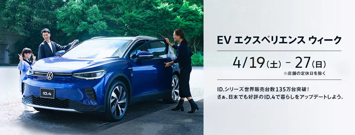 EV エクスペリエンス ウィーク 4/19(土)-27(日) ※店舗の定休日を除く ID.シリーズ世界販売台数135万台突破！ さぁ、日本でも好評のID.4で暮らしをアップデートしよう。